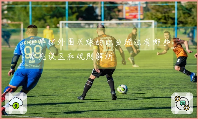 世界杯外围买球的比分玩法有哪些常见误区和规则解析