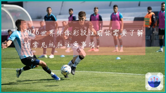 2026世界杯体彩投注前你需要了解的常见坑和注意事项